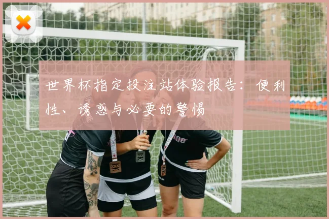世界杯指定投注站体验报告：便利性、诱惑与必要的警惕