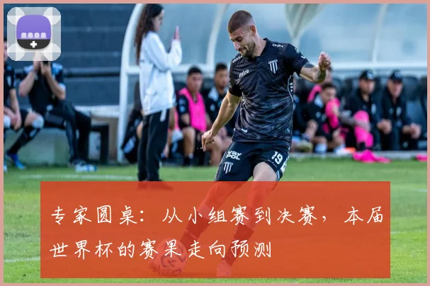 专家圆桌：从小组赛到决赛，本届世界杯的赛果走向预测