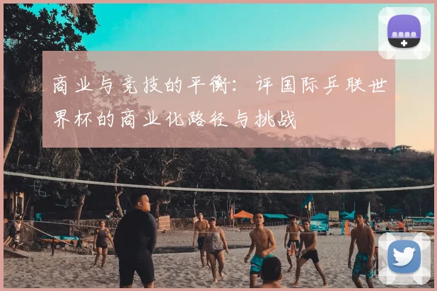 商业与竞技的平衡:评国际乒联世界杯的商业化路径与挑战