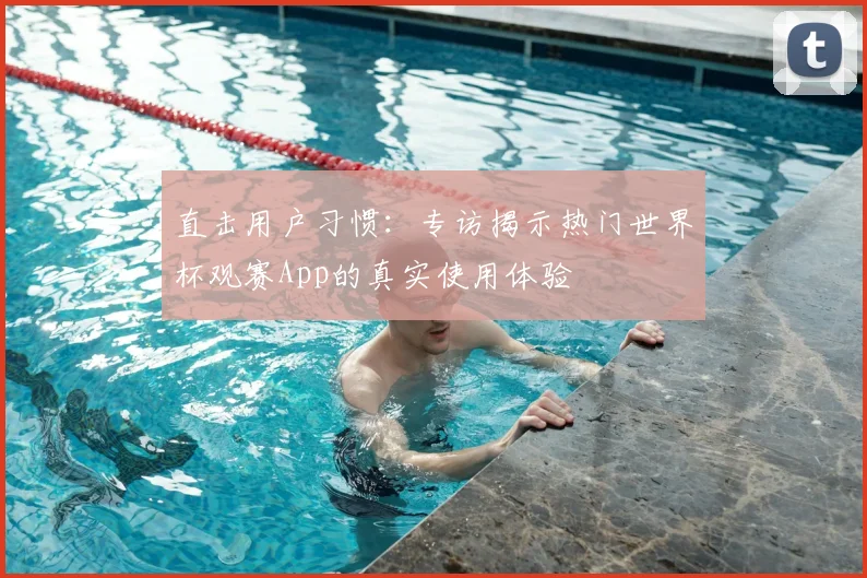 直击用户习惯:专访揭示热门世界杯观赛App的真实使用体验
