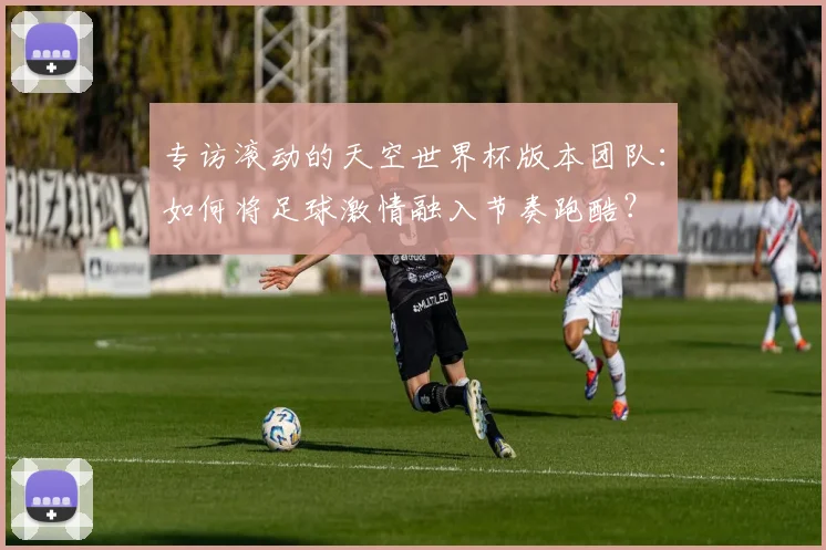 专访滚动的天空世界杯版本团队:如何将足球激情融入节奏跑酷?