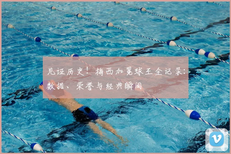 见证历史！梅西加冕球王全记录：数据、荣誉与经典瞬间