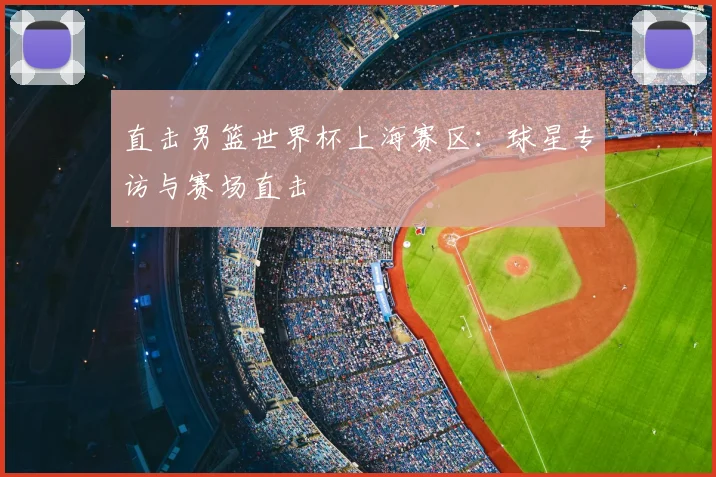 直击男篮世界杯上海赛区:球星专访与赛场直击