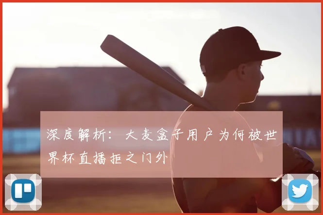 深度解析：大麦盒子用户为何被世界杯直播拒之门外