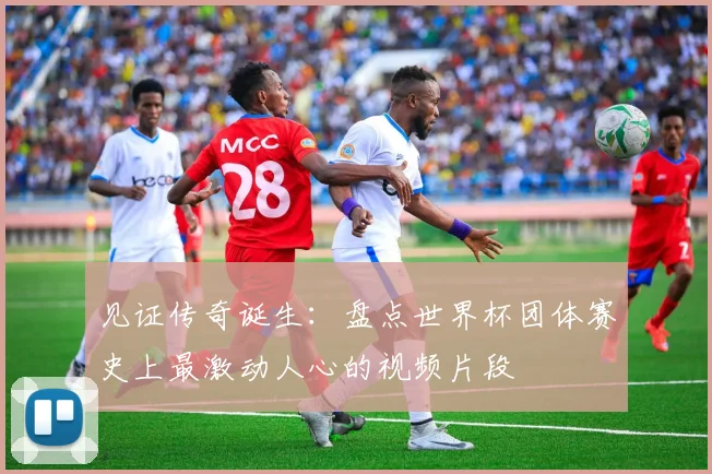 见证传奇诞生：盘点世界杯团体赛史上最激动人心的视频片段