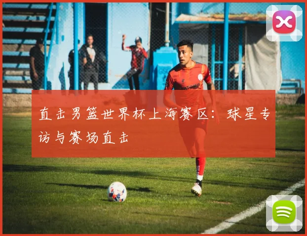 直击男篮世界杯上海赛区:球星专访与赛场直击