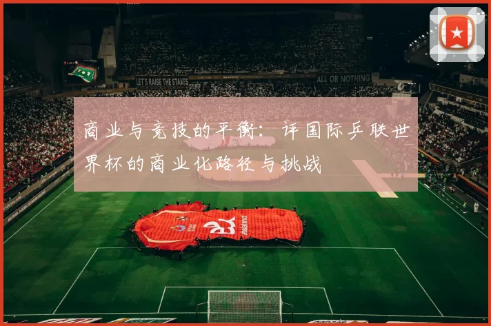 商业与竞技的平衡:评国际乒联世界杯的商业化路径与挑战