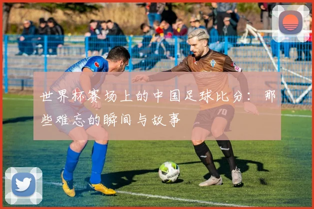 世界杯赛场上的中国足球比分：那些难忘的瞬间与故事