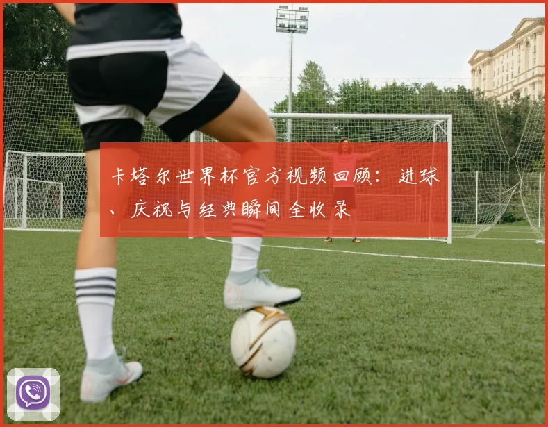 卡塔尔世界杯官方视频回顾：进球、庆祝与经典瞬间全收录