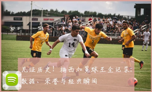 见证历史！梅西加冕球王全记录：数据、荣誉与经典瞬间