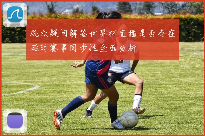 观众疑问解答世界杯直播是否存在延时赛事同步性全面分析