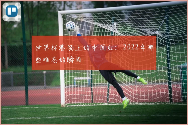 世界杯赛场上的中国红：2022年那些难忘的瞬间